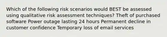 Which of the following risk scenarios would BEST be assessed using qualitative risk assessment techniques? Theft of purchased software Power outage lasting 24 hours Permanent decline in customer confidence Temporary loss of email services