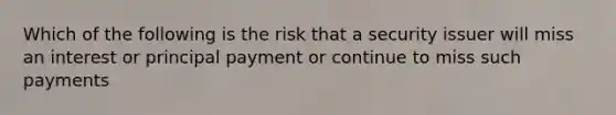 Which of the following is the risk that a security issuer will miss an interest or principal payment or continue to miss such payments