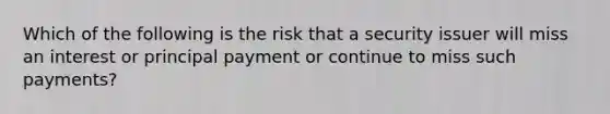 Which of the following is the risk that a security issuer will miss an interest or principal payment or continue to miss such payments?