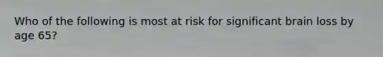 Who of the following is most at risk for significant brain loss by age 65?