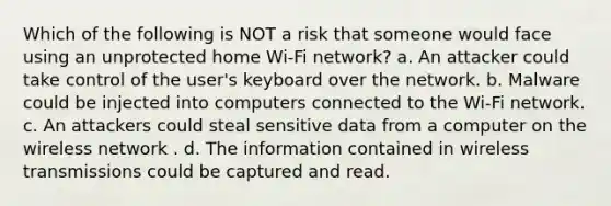 Which of the following is NOT a risk that someone would face using an unprotected home Wi-Fi network? a. An attacker could take control of the user's keyboard over the network. b. Malware could be injected into computers connected to the Wi-Fi network. c. An attackers could steal sensitive data from a computer on the wireless network . d. The information contained in wireless transmissions could be captured and read.