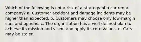 Which of the following is not a risk of a strategy of a car rental company? a. Customer accident and damage incidents may be higher than expected. b. Customers may choose only low-margin cars and options. c. The organization has a well-defined plan to achieve its mission and vision and apply its core values. d. Cars may be stolen.