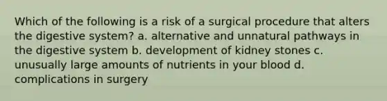 Which of the following is a risk of a surgical procedure that alters the digestive system? a. alternative and unnatural pathways in the digestive system b. development of kidney stones c. unusually large amounts of nutrients in your blood d. complications in surgery