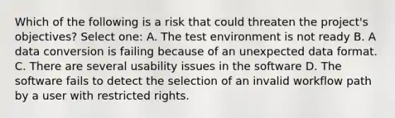 Which of the following is a risk that could threaten the project's objectives? Select one: A. The test environment is not ready B. A data conversion is failing because of an unexpected data format. C. There are several usability issues in the software D. The software fails to detect the selection of an invalid workflow path by a user with restricted rights.