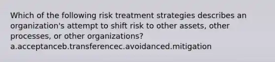 Which of the following risk treatment strategies describes an organization's attempt to shift risk to other assets, other processes, or other organizations? a.acceptanceb.transferencec.avoidanced.mitigation