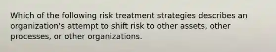 Which of the following risk treatment strategies describes an organization's attempt to shift risk to other assets, other processes, or other organizations.