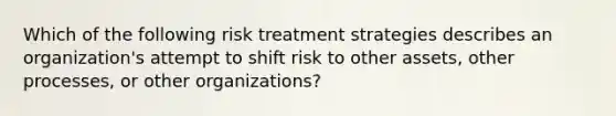 Which of the following risk treatment strategies describes an organization's attempt to shift risk to other assets, other processes, or other organizations?