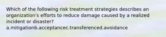 Which of the following risk treatment strategies describes an organization's efforts to reduce damage caused by a realized incident or disaster? a.mitigationb.acceptancec.transferenced.avoidance