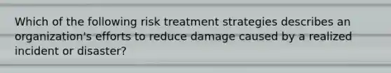 Which of the following risk treatment strategies describes an organization's efforts to reduce damage caused by a realized incident or disaster?