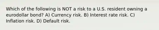 Which of the following is NOT a risk to a U.S. resident owning a eurodollar bond? A) Currency risk. B) Interest rate risk. C) Inflation risk. D) Default risk.