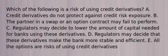 Which of the following is a risk of using credit derivatives? A. Credit derivatives do not protect against credit risk exposure. B. The partner in a swap or an option contract may fail to perform. C. Regulators may decide to lower the amount of capital needed for banks using these derivatives. D. Regulators may decide that these derivatives make the bank more stable and efficient. E. All the options are risks of using credit derivatives