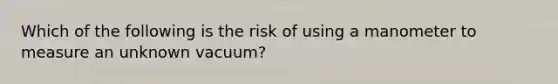 Which of the following is the risk of using a manometer to measure an unknown vacuum?