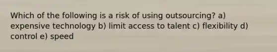 Which of the following is a risk of using outsourcing? a) expensive technology b) limit access to talent c) flexibility d) control e) speed