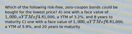 Which of the following risk-free, zero-coupon bonds could be bought for the lowest price? A) one with a face value of 1,000, a YTM of 4.8%, and 5 years to maturity B) one with a face value of1,000, a YTM of 3.2%, and 8 years to maturity C) one with a face value of 1,000, a YTM of 6.8%, and 10 years to maturity D) one with a face value of1,000, a YTM of 5.9%, and 20 years to maturity