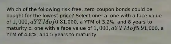 Which of the following risk-free, zero-coupon bonds could be bought for the lowest price? Select one: a. one with a face value of 1,000, a YTM of 6.8%, and 10 years to maturity b. one with a face value of1,000, a YTM of 3.2%, and 8 years to maturity c. one with a face value of 1,000, a YTM of 5.9%, and 20 years to maturity d. one with a face value of1,000, a YTM of 4.8%, and 5 years to maturity