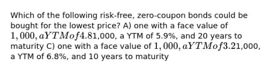 Which of the following risk-free, zero-coupon bonds could be bought for the lowest price? A) one with a face value of 1,000, a YTM of 4.8%, and 5 years to maturity B) one with a face value of1,000, a YTM of 5.9%, and 20 years to maturity C) one with a face value of 1,000, a YTM of 3.2%, and 8 years to maturity D) one with a face value of1,000, a YTM of 6.8%, and 10 years to maturity