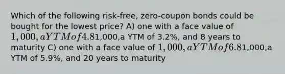 Which of the following risk-free, zero-coupon bonds could be bought for the lowest price? A) one with a face value of 1,000,a YTM of 4.8%, and 5 years to maturity B) one with a face value of1,000,a YTM of 3.2%, and 8 years to maturity C) one with a face value of 1,000,a YTM of 6.8%, and 10 years to maturity D) one with a face value of1,000,a YTM of 5.9%, and 20 years to maturity