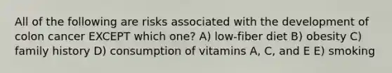 All of the following are risks associated with the development of colon cancer EXCEPT which one? A) low-fiber diet B) obesity C) family history D) consumption of vitamins A, C, and E E) smoking