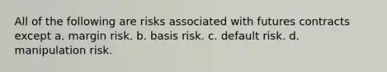 All of the following are risks associated with futures contracts except a. margin risk. b. basis risk. c. default risk. d. manipulation risk.