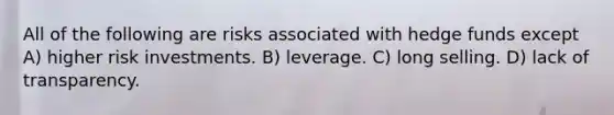 All of the following are risks associated with hedge funds except A) higher risk investments. B) leverage. C) long selling. D) lack of transparency.