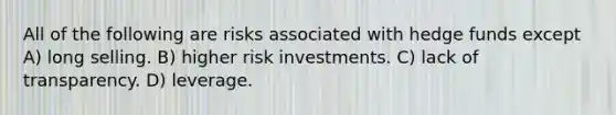 All of the following are risks associated with hedge funds except A) long selling. B) higher risk investments. C) lack of transparency. D) leverage.