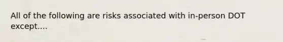 All of the following are risks associated with in-person DOT except....