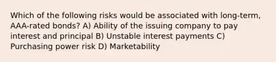 Which of the following risks would be associated with long-term, AAA-rated bonds? A) Ability of the issuing company to pay interest and principal B) Unstable interest payments C) Purchasing power risk D) Marketability