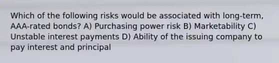 Which of the following risks would be associated with long-term, AAA-rated bonds? A) Purchasing power risk B) Marketability C) Unstable interest payments D) Ability of the issuing company to pay interest and principal