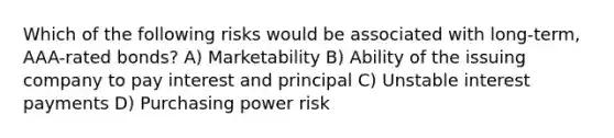 Which of the following risks would be associated with long-term, AAA-rated bonds? A) Marketability B) Ability of the issuing company to pay interest and principal C) Unstable interest payments D) Purchasing power risk