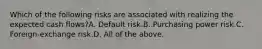 Which of the following risks are associated with realizing the expected cash flows?A. Default risk.B. Purchasing power risk.C. Foreign-exchange risk.D. All of the above.