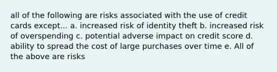 all of the following are risks associated with the use of credit cards except... a. increased risk of identity theft b. increased risk of overspending c. potential adverse impact on credit score d. ability to spread the cost of large purchases over time e. All of the above are risks