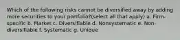 Which of the following risks cannot be diversified away by adding more securities to your portfolio?(select all that apply) a. Firm-specific b. Market c. Diversifiable d. Nonsystematic e. Non-diversifiable f. Systematic g. Unique