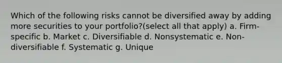 Which of the following risks cannot be diversified away by adding more securities to your portfolio?(select all that apply) a. Firm-specific b. Market c. Diversifiable d. Nonsystematic e. Non-diversifiable f. Systematic g. Unique