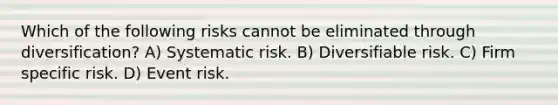 Which of the following risks cannot be eliminated through diversification? A) Systematic risk. B) Diversifiable risk. C) Firm specific risk. D) Event risk.