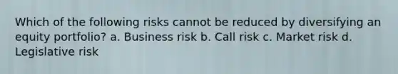 Which of the following risks cannot be reduced by diversifying an equity portfolio? a. Business risk b. Call risk c. Market risk d. Legislative risk