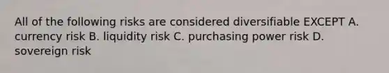 All of the following risks are considered diversifiable EXCEPT A. currency risk B. liquidity risk C. purchasing power risk D. sovereign risk