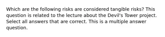 Which are the following risks are considered tangible risks? This question is related to the lecture about the Devil's Tower project. Select all answers that are correct. This is a multiple answer question.