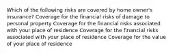 Which of the following risks are covered by home owner's insurance? Coverage for the financial risks of damage to personal property Coverage for the financial risks associated with your place of residence Coverage for the financial risks associated with your place of residence Coverage for the value of your place of residence