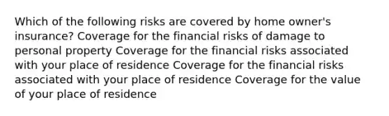 Which of the following risks are covered by home owner's insurance? Coverage for the financial risks of damage to personal property Coverage for the financial risks associated with your place of residence Coverage for the financial risks associated with your place of residence Coverage for the value of your place of residence