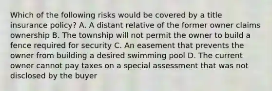 Which of the following risks would be covered by a title insurance policy? A. A distant relative of the former owner claims ownership B. The township will not permit the owner to build a fence required for security C. An easement that prevents the owner from building a desired swimming pool D. The current owner cannot pay taxes on a special assessment that was not disclosed by the buyer