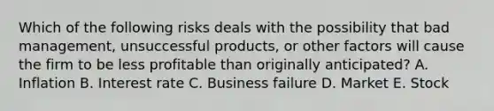 Which of the following risks deals with the possibility that bad management, unsuccessful products, or other factors will cause the firm to be less profitable than originally anticipated? A. Inflation B. Interest rate C. Business failure D. Market E. Stock