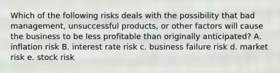 Which of the following risks deals with the possibility that bad management, unsuccessful products, or other factors will cause the business to be less profitable than originally anticipated? A. inflation risk B. interest rate risk c. business failure risk d. market risk e. stock risk