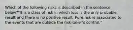 Which of the following risks is described in the sentence below?"It is a class of risk in which loss is the only probable result and there is no positive result. Pure risk is associated to the events that are outside the risk-taker's control."