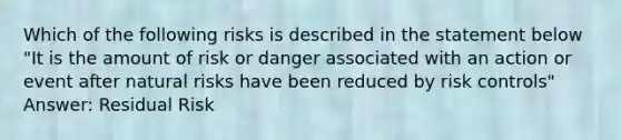 Which of the following risks is described in the statement below "It is the amount of risk or danger associated with an action or event after natural risks have been reduced by risk controls" Answer: Residual Risk