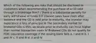 Which of the following are risks that should be disclosed to customers when recommending the purchase of a CD sold through a brokerage firm? I There is a substantial penalty for early withdrawal of funds II If interest rates have risen after issuance and the CD is sold prior to maturity, the investor may experience a loss of principal III The secondary market for brokered CDs is thin, so resale prior to maturity can incur higher than normal transaction costs IV Brokered CDs do not qualify for FDIC insurance coverage if the issuing bank fails a. I and III b. I and IV c. II and III d. II and IV