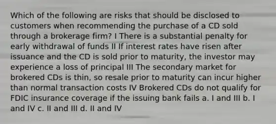 Which of the following are risks that should be disclosed to customers when recommending the purchase of a CD sold through a brokerage firm? I There is a substantial penalty for early withdrawal of funds II If interest rates have risen after issuance and the CD is sold prior to maturity, the investor may experience a loss of principal III The secondary market for brokered CDs is thin, so resale prior to maturity can incur higher than normal transaction costs IV Brokered CDs do not qualify for FDIC insurance coverage if the issuing bank fails a. I and III b. I and IV c. II and III d. II and IV