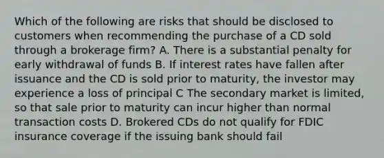 Which of the following are risks that should be disclosed to customers when recommending the purchase of a CD sold through a brokerage firm? A. There is a substantial penalty for early withdrawal of funds B. If interest rates have fallen after issuance and the CD is sold prior to maturity, the investor may experience a loss of principal C The secondary market is limited, so that sale prior to maturity can incur higher than normal transaction costs D. Brokered CDs do not qualify for FDIC insurance coverage if the issuing bank should fail