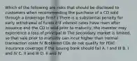 Which of the following are risks that should be disclosed to customers when recommending the purchase of a CD sold through a brokerage firm? I There is a substantial penalty for early withdrawal of funds II If interest rates have risen after issuance and the CD is sold prior to maturity, the investor may experience a loss of principal III The secondary market is limited, so that sale prior to maturity can incur higher than normal transaction costs IV Brokered CDs do not qualify for FDIC insurance coverage if the issuing bank should fail A. I and III B. I and IV C. II and III D. II and IV