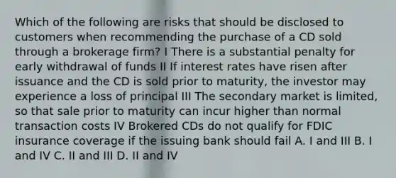 Which of the following are risks that should be disclosed to customers when recommending the purchase of a CD sold through a brokerage firm? I There is a substantial penalty for early withdrawal of funds II If interest rates have risen after issuance and the CD is sold prior to maturity, the investor may experience a loss of principal III The secondary market is limited, so that sale prior to maturity can incur higher than normal transaction costs IV Brokered CDs do not qualify for FDIC insurance coverage if the issuing bank should fail A. I and III B. I and IV C. II and III D. II and IV