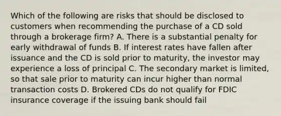 Which of the following are risks that should be disclosed to customers when recommending the purchase of a CD sold through a brokerage firm? A. There is a substantial penalty for early withdrawal of funds B. If interest rates have fallen after issuance and the CD is sold prior to maturity, the investor may experience a loss of principal C. The secondary market is limited, so that sale prior to maturity can incur higher than normal transaction costs D. Brokered CDs do not qualify for FDIC insurance coverage if the issuing bank should fail